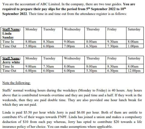 You are the accountant of ABC Limited. In the company, there are two tour guides. You are
required to prepare their pay slips for the period from 5th September 2022 to 10th
September 2022. Their time in and time out from the attendance register is as follows:
Staff Name: Monday Tuesday
Linda
Sanday
Time In
Time Out
Staff Name:
Jerry white
Time In
Time Out
Wednesday Thursday Friday
8.00am 8.30am
9.00am
5.00pm 6.00pm 7.00pm
Monday Tuesday
9.00am 7.30am
6.00pm 6.00pm
Wednesday
8.00am
6.00pm
8.00am
6.30pm
Thursday
8.00am
5.30pm
9.30am
7.30pm
Friday
8.30am
6.30pm
Saturday
8.00am
1.00pm
Saturday
8.00am
12.00pm
Note the following:
Staffs normal working hours during the weekdays (Monday to Friday) is 40 hours. Any hours
above that is contributed towards overtime and they are paid time and a half. If they work in the
weekends, then they are paid double time. They are also provided one hour lunch break for
which they are not paid.
Linda is paid $5.50 per hour while Jerry is paid $6.00 per hour. Both of them are entitle to
contribute 6% of their wages towards FNPF. Linda has joined a union and makes a compulsory
deduction of $10 from each pay whereas, Jerry has opted to contribute $20 towards a life
insurance policy of her choice. You can make assumptions where applicable.