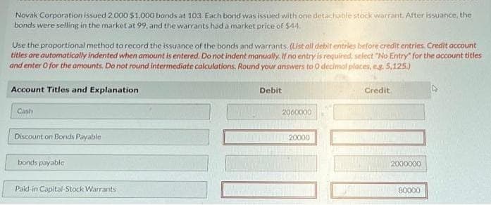 Novak Corporation issued 2.000 $1,000 bonds at 103. Each bond was issued with one detachable stock warrant. After issuance, the
bonds were selling in the market at 99, and the warrants had a market price of $44
Use the proportional method to record the issuance of the bonds and warrants. (List all debit entries before credit entries. Credit account
titles are automatically indented when amount is entered. Do not indent manually. If no entry is required, select "No Entry" for the account titles
and enter O for the amounts. Do not round intermediate calculations. Round your answers to O decimal places, e.g. 5,125.)
Account Titles and Explanation
Cash
Discount on Bonds Payable
bonds payable
Paid-in Capital-Stock Warrants
Debit
2060000
20000
Credit
2000000
80000