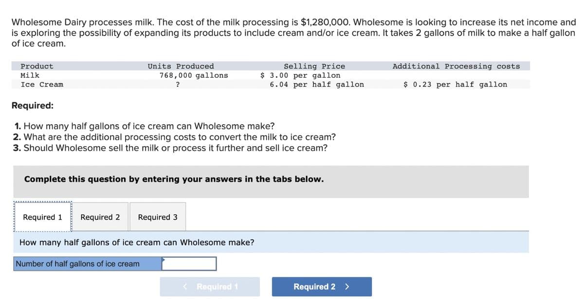 Wholesome Dairy processes milk. The cost of the milk processing is $1,280,000. Wholesome is looking to increase its net income and
is exploring the possibility of expanding its products to include cream and/or ice cream. It takes 2 gallons of milk to make a half gallon
of ice cream.
Product
Milk
Ice Cream
Units Produced
768,000 gallons
?
Required 1
Required:
1. How many half gallons of ice cream can Wholesome make?
2. What are the additional processing costs to convert the milk to ice cream?
3. Should Wholesome sell the milk or process it further and sell ice cream?
Complete this question by entering your answers in the tabs below.
Required 2 Required 3
Selling Price
$ 3.00 per gallon
6.04 per half gallon
How many half gallons of ice cream can Wholesome make?
Number of half gallons of ice cream
< Required 1
Required 2 >
Additional Processing costs
$ 0.23 per half gallon