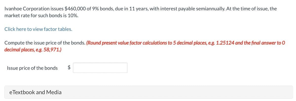 Ivanhoe Corporation issues $460,000 of 9% bonds, due in 11 years, with interest payable semiannually. At the time of issue, the
market rate for such bonds is 10%.
Click here to view factor tables.
Compute the issue price of the bonds. (Round present value factor calculations to 5 decimal places, e.g. 1.25124 and the final answer to O
decimal places, e.g. 58,971.)
Issue price of the bonds $
eTextbook and Media