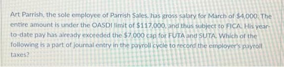 Art Parrish, the sole employee of Parrish Sales, has gross salary for March of $4,000. The
entire amount is under the OASDI limit of $117,000, and thus subject to FICA. His year-
to-date pay has already exceeded the $7.000 cap for FUTA and SUTA. Which of the
following is a part of journal entry in the payroll cycle to record the employer's payroll
taxes?