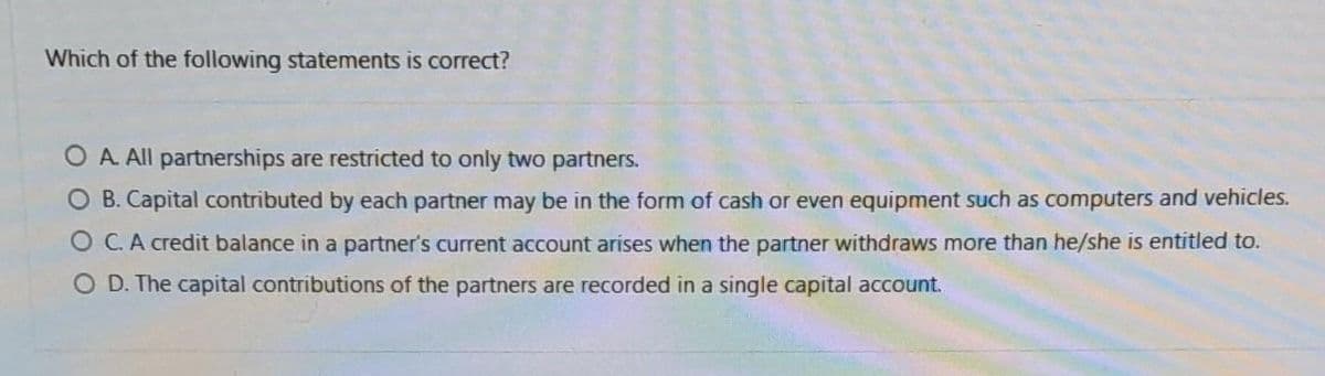 Which of the following statements is correct?
OA. All partnerships are restricted to only two partners.
O B. Capital contributed by each partner may be in the form of cash or even equipment such as computers and vehicles.
OC. A credit balance in a partner's current account arises when the partner withdraws more than he/she is entitled to.
D. The capital contributions of the partners are recorded in a single capital account.