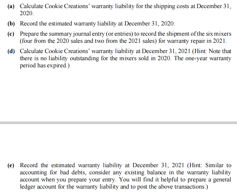 (a) Calculate Cookie Creations' warranty liability for the shipping costs at December 31,
2020.
(b) Record the estimated warranty liability at December 31, 2020.
(c) Prepare the summary journal entry (or entries) to record the shipment of the six mixers
(four from the 2020 sales and two from the 2021 sales) for warranty repair in 2021.
(d) Calculate Cookie Creations' warranty liability at December 31, 2021 (Hint: Note that
there is no liability outstanding for the mixers sold in 2020. The one-year warranty
period has expired.)
(e) Record the estimated warranty liability at December 31, 2021 (Hint: Similar to
accounting for bad debts, consider any existing balance in the warranty liability
account when you prepare your entry. You will find it helpful to prepare a general
ledger account for the warranty liability and to post the above transactions.)
