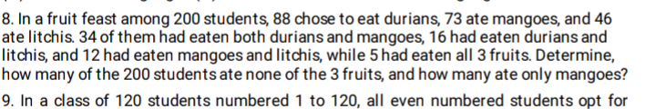 8. In a fruit feast among 200 students, 88 chose to eat durians, 73 ate mangoes, and 46
ate litchis. 34 of them had eaten both durians and mangoes, 16 had eaten durians and
litchis, and 12 had eaten mangoes and litchis, while 5 had eaten all 3 fruits. Determine,
how many of the 200 students ate none of the 3 fruits, and how many ate only mangoes?
9. In a class of 120 students numbered 1 to 120, all even numbered students opt for
