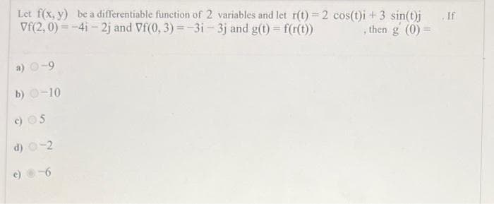 Let f(x, y) be a differentiable function of 2 variables and let r(t) = 2 cos(t)i + 3 sin(t)j
Vf(2,0)=-4i-2j and Vf(0, 3) = -3i - 3j and g(t) = f(r(t))
, then g (0) =
a) 0-9
b) 0-10
c) OS
d)
c)
-2