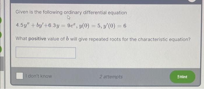 Given is the following ordinary differential equation
4
4.5y" +by+6.3y=9e", y(0) = 5, y'(0) = 6
What positive value of b will give repeated roots for the characteristic equation?
I don't know
2 attempts
! Hint