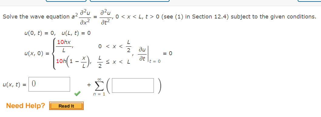 Solve the wave equation a².
u(x, 0) =
u(0, t) = 0, u(L, t) = 0
10hx
L
| 10h (1 − ²), 1/2/³
- x ₁
u(x, t) = 0
Need Help?
a²u
0х2
"I
Read It
a²u
0 < x < L, t> 0 (see (1) in Section 12.4) subject to the given conditions.
at2'
+
0 < x <
00
Σ
n = 1
N|F
≤X<L
I
au
at
t = 0
= 0