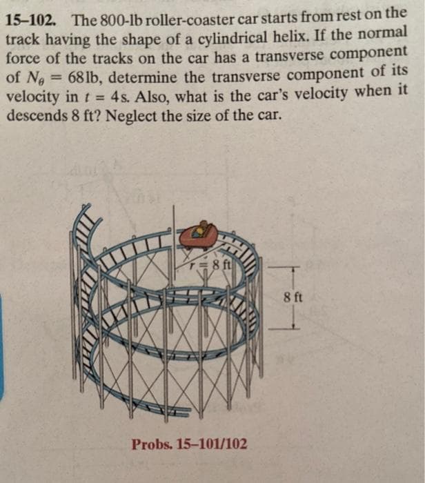 15-102. The 800-lb roller-coaster car starts from rest on the
track having the shape of a cylindrical helix. If the normal
force of the tracks on the car has a transverse component
of No = 68 lb, determine the transverse component of its
Ne
velocity in t = 4s. Also, what is the car's velocity when it
descends 8 ft? Neglect the size of the car.
r=8 ft
Probs. 15-101/102
8 ft