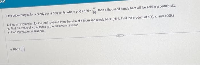 X
If the price charged for a candy bar is p(x) cents, where p(x) = 166--
then x thousand candy bars will be sold in a certain city.
10
a. Find an expression for the total revenue from the sale of x thousand candy bars. (Hint: Find the product of p(x), x, and 1000.)
b. Find the value of x that leads to the maximum revenue.
c. Find the maximum revenue.
a. R(x)=