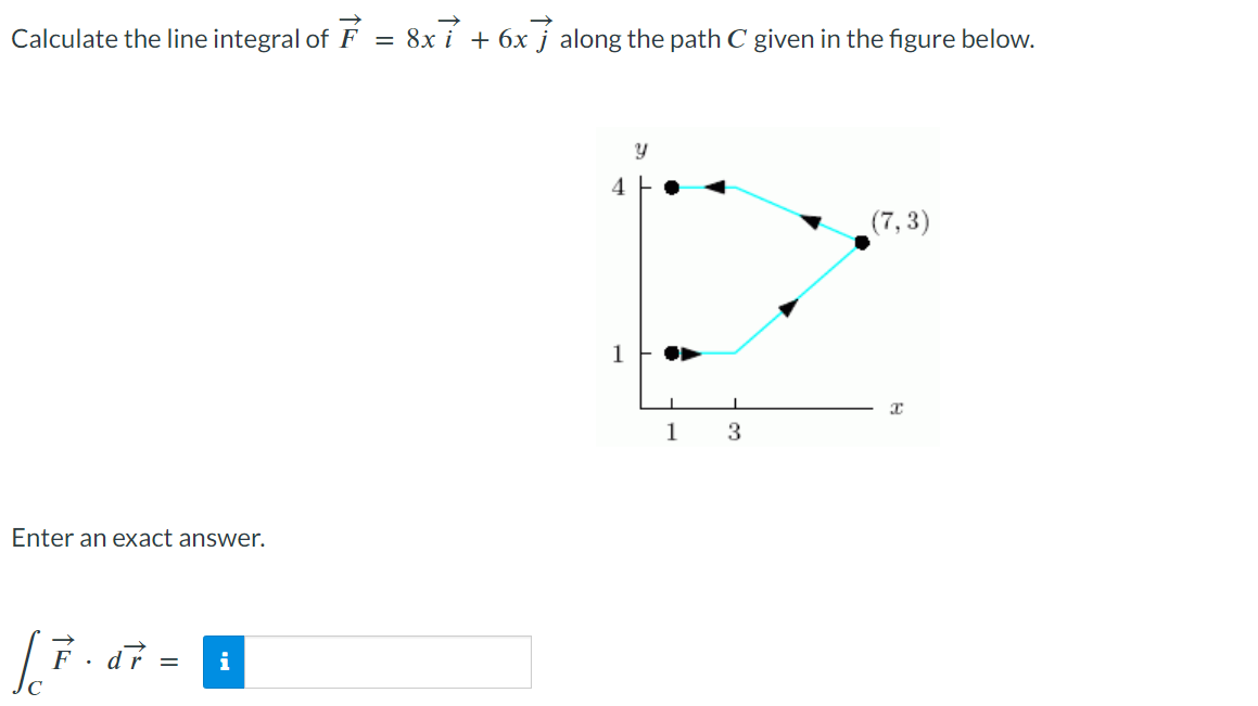 Calculate the line integral of F = 8x7 + 6x along the path C given in the figure below.
Enter an exact answer.
[ F. dr =
i
4
1
Y
I
1
3
(7,3)
x