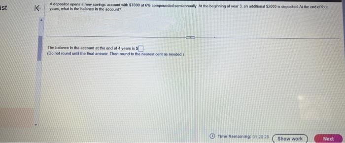 ist
K
A depositor opens a new savings account with $7000 at 6% compounded semiannually. At the beginning of year 3, an additional $2000 is deposited. At the end of four
years, what is the balance in the account?
The balance in the account at the end of 4 years is
(Do not round until the final answer. Then round to the nearest cent as needed.)
Time Remaining: 01:20 28
Show work
Next