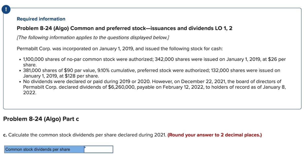 Required information
Problem 8-24 (Algo) Common and preferred stock-issuances and dividends LO 1, 2
[The following information applies to the questions displayed below.]
Permabilt Corp. was incorporated on January 1, 2019, and issued the following stock for cash:
• 1,100,000 shares of no-par common stock were authorized; 342,000 shares were issued on January 1, 2019, at $26 per
share.
• 381,000 shares of $90 par value, 9.10% cumulative, preferred stock were authorized; 132,000 shares were issued on
January 1, 2019, at $128 per share.
• No dividends were declared or paid during 2019 or 2020. However, on December 22, 2021, the board of directors of
Permabilt Corp. declared dividends of $6,260,000, payable on February 12, 2022, to holders of record as of January 8,
2022.
Problem 8-24 (Algo) Part c
c. Calculate the common stock dividends per share declared during 2021. (Round your answer to 2 decimal places.)
Common stock dividends per share