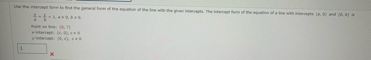 ## Finding the General Form of the Equation of a Line Using Intercepts

### Intercept Form
To find the general form of the equation of a line using the intercept form, we begin with understanding the intercept form of the equation of a line. The intercept form for a line with intercepts \( (a, 0) \) and \( (0, b) \) is given by:

\[ \frac{X}{a} + \frac{Y}{b} = 1 \]

where \( a \neq 0 \) and \( b \neq 0 \).

### Example
Consider the following information given for a specific line:

- **Point on line**: \( (8, 7) \)
- **x-intercept**: \( (c, 0) \), where \( c \ne 0 \)
- **y-intercept**: \( (0, c) \), where \( c \ne 0 \)

You can use these provided intercepts and the point to determine the intercept form and consequently find the general form of the equation of the line.

### Detailed Explanation
1. **Intercept Form Equation**:
   Start with the intercept form equation:
   \[ \frac{X}{a} + \frac{Y}{b} = 1 \]

2. **Substitute Intercepts**:
   Suppose the equation is given through specific intercepts for x and y a given point. For \( a \) as the x-intercept and \( b \) as the y-intercept, replace these into the equation.

3. **Point Substitution**:
   Substitute the given point \( (8, 7) \) into the equation and solve for any unknowns if needed.

### Graphical Explanation
In the context of a graphical understanding:
- The x-intercept \( (c, 0) \): This is the point where the line meets the x-axis.
- The y-intercept \( (0, c) \): This is the point where the line meets the y-axis.

The intercept form allows straightforward visualization of how a line interacts with the axis based on known intercepts.

### Box and Cross Marks
- There's a box which might be meant for inputting a value, indicating a practice problem or quiz.
- A red cross mark likely indicates an incorrect answer for the value entered.

By understanding and using the intercept form, students can find and derive various forms of line