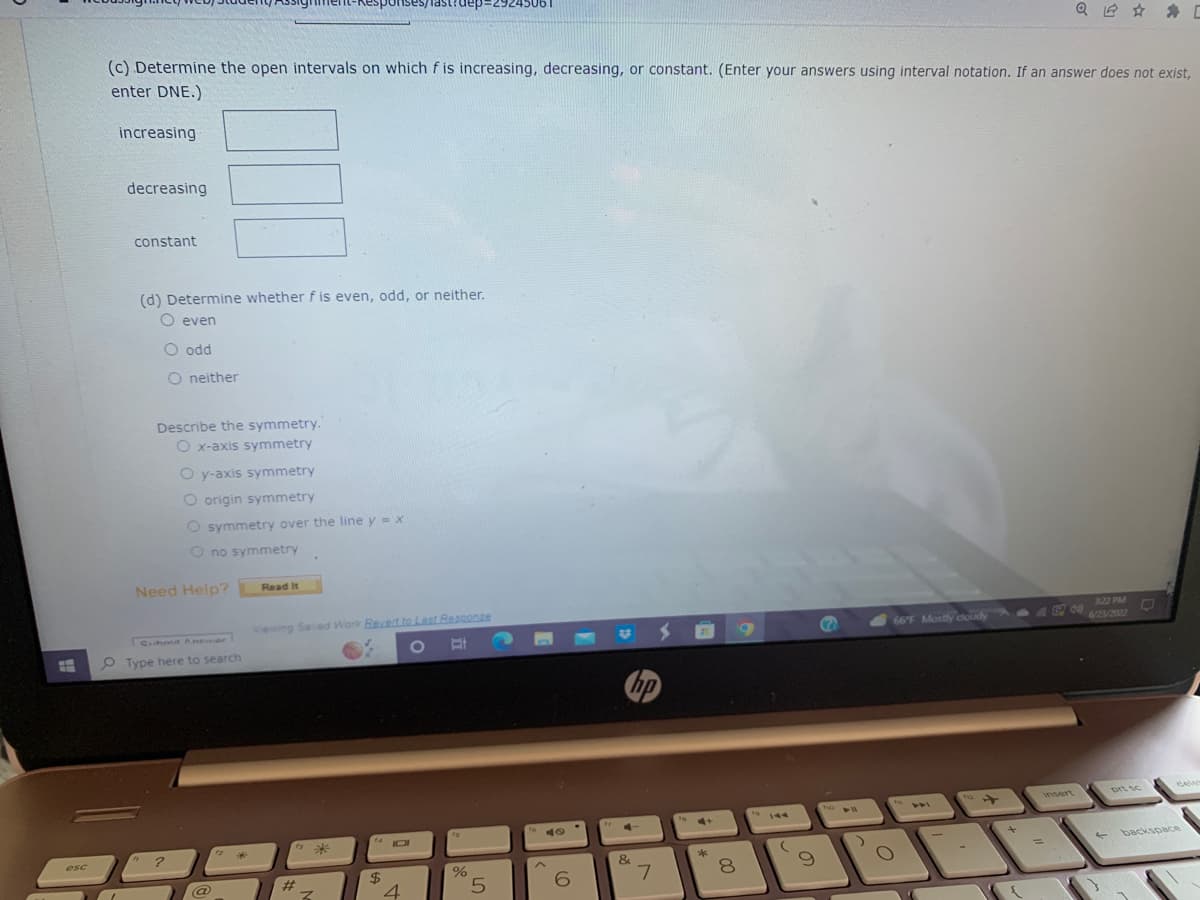 #
esc
increasing
(c) Determine the open intervals on which f is increasing, decreasing, or constant. (Enter your answers using interval notation. If an answer does not exist,
enter DNE.)
decreasing
constant
(d) Determine whether f is even, odd, or neither.
O even
O odd
O neither
Describe the symmetry."
O x-axis symmetry
Need Help?
O y-axis symmetry
O origin symmetry
O symmetry over the line y = x
O no symmetry
Submit Anewar
Type here to search
?
@
Read It
ponses/lastrdep:
Viewing Saved Work Revert to Last Response
O
*
Z
440
$
4
%
5
40
6
Fy 4
&
7
S
4+
af
8
00
19 144
(
9
(7
two
44
66°F Mostly cloudy
44
112
Q✰ ✰ C
+
3:22 PM
←
prt sc
backspace