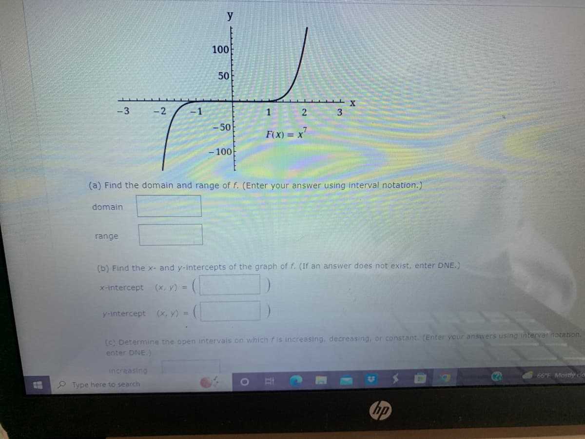 H
-3
domain
range
x-intercept
y-intercept
-2
increasing
-1
Type here to search
y
(x, y) =
100
(a) Find the domain and range of f. (Enter your answer using interval notation.)
50
-50
-100
(b) Find the x- and y-intercepts of the graph of f. (If an answer does not exist, enter DNE.)
(x, y) =
1
2
F(x) = x²
3
X
(c) Determine the open intervals on which f is increasing, decreasing, or constant. (Enter your answers using interval notation.
enter DNE.)
O Et
t
hp
9
(2
66°F Mostly ca