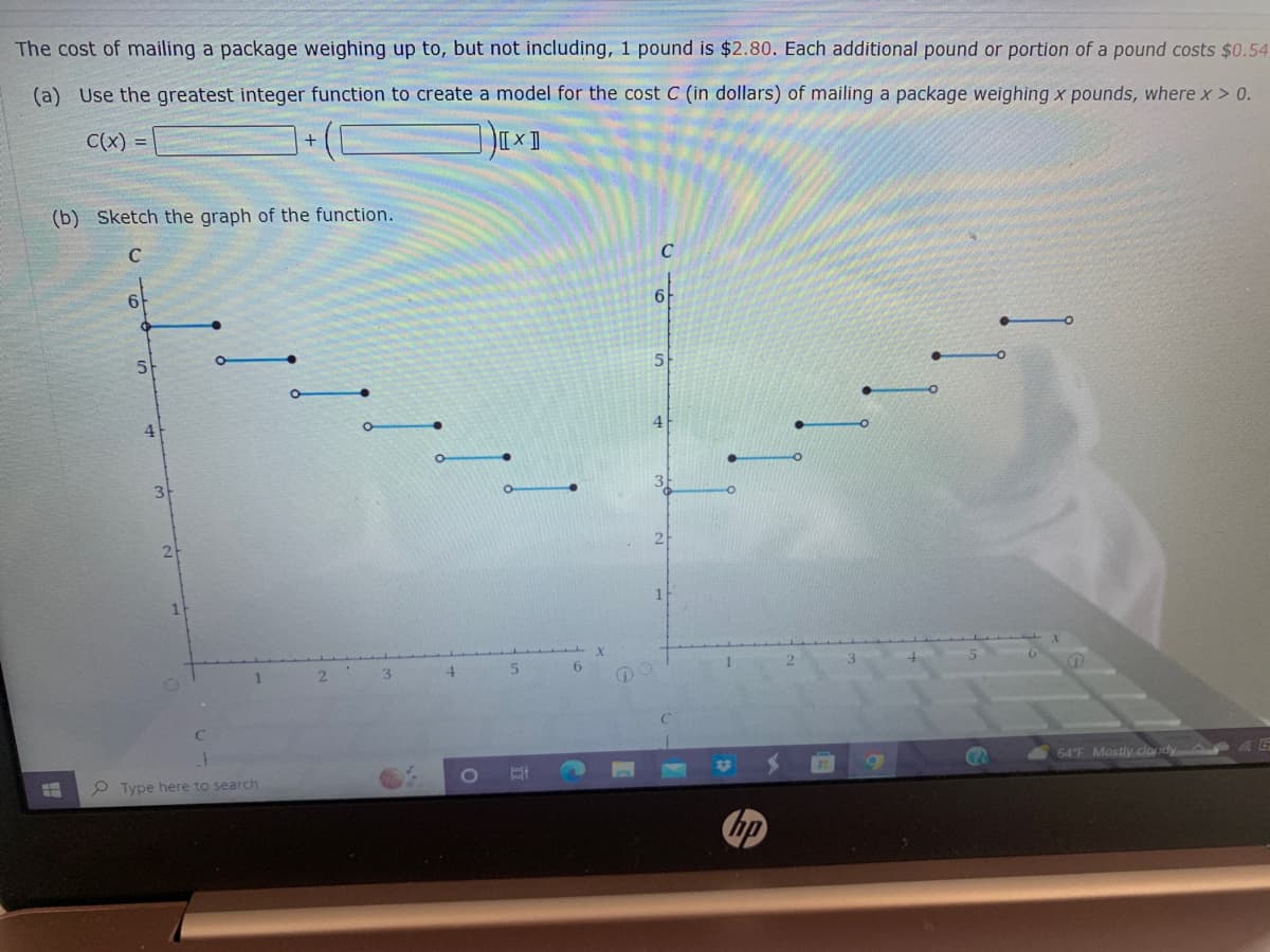 The cost of mailing a package weighing up to, but not including, 1 pound is $2.80. Each additional pound or portion of a pound costs $0.54
(a) Use the greatest integer function to create a model for the cost C (in dollars) of mailing a package weighing x pounds, where x > 0.
C(x) =
[x]
(b) Sketch the graph of the function.
5
4
3
2
1
O
1
Type here to search
2
3
4
1
5
6
X
DO
C
6
5
11
hp
a
64°F Mostly cloudy E