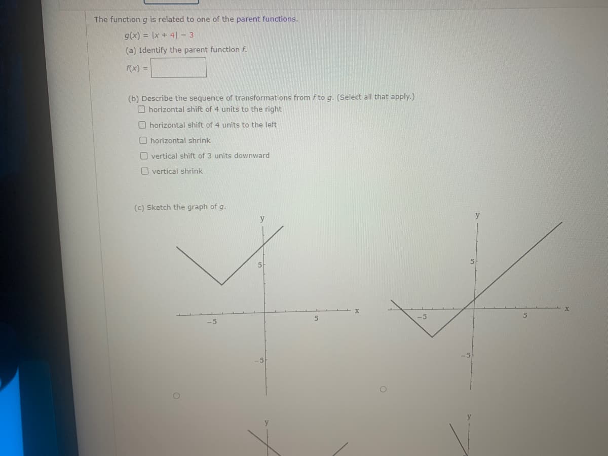 The function g is related to one of the parent functions.
g(x)= x +41-3
(a) Identify the parent function f.
f(x) =
(b) Describe the sequence of transformations from f to g. (Select all that apply.)
O horizontal shift of 4 units to the right
Ohorizontal shift of 4 units to the left
Ohorizontal shrink
Overtical shift of 3 units downward
Overtical shrink
(c) Sketch the graph of g.
-5
5
-5
y
5