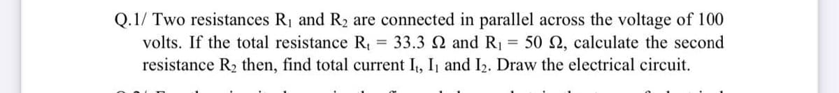 Q.1/ Two resistances R1 and R2 are connected in parallel across the voltage of 100
33.3 N and RỊ
volts. If the total resistance R,
50 2, calculate the second
resistance R2 then, find total current I, I1 and I2. Draw the electrical circuit.
