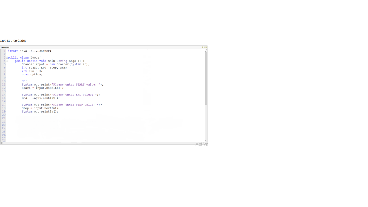 Java Source Code:
Loops.java
import java.util.Scanner;
3 apublic class Loops{
public static void main (String args []){
Scanner input = new Scanner (System.in);
int Start, End, Step, Sum;
int sum = 0;
char option;
8
10
do {
System.out.print("Please enter START value: ");
Start = input.nextInt ();
11
12
13
System.out.print("Please enter END value: ");
End = input.nextInt ();
14
15
16
System.out.print ("Please enter STEP value: ");
Step = input.nextInt ();
System.out.println();
17
18
19
20
21
22
23
25
26
27
20
Activa
