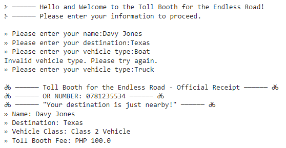 }
}
Hello and Welcome to the Toll Booth for the Endless Road!
Please enter your information to proceed.
» Please enter your name:Davy Jones
>> Please enter your destination: Texas
» Please enter your vehicle type: Boat
Invalid vehicle type. Please try again.
>> Please enter your vehicle type: Truck
Toll Booth for the Endless Road - Official Receipt
OR NUMBER: 0781235534
-26
"Your destination is just nearby!"
26
»> Name: Davy Jones
>> Destination: Texas
>> Vehicle Class: Class 2 Vehicle
>> Toll Booth Fee: PHP 100.0
do
28
g