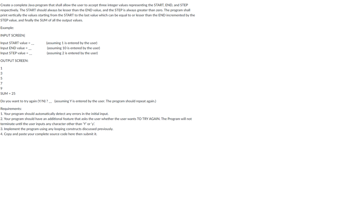 Create a complete Java program that shall allow the user to accept three integer values representing the START, END, and STEP
respectively. The START should always be lesser than the END value, and the STEP is always greater than zero. The program shall
print vertically the values starting from the START to the last value which can be equal to or lesser than the END incremented by the
STEP value, and finally the SUM of all the output values.
Example:
INPUT SCREEN:
Input START value =
(assuming 1 is entered by the user)
Input END value =
(assuming 10 is entered by the user)
Input STEP value =
(assuming 2 is entered by the user)
OUTPUT SCREEN:
1
3
5
7
SUM = 25
Do you want to try again (Y/N) ? _ (assuming Y is entered by the user. The program should repeat again.)
Requirements:
1. Your program should automatically detect any errors in the initial input.
2. Your program should have an additional feature that asks the user whether the user wants TO TRY AGAIN. The Program will not
terminate until the user inputs any character other than 'Y' or 'y'
3. Implement the program using any looping constructs discussed previously.
4. Copy and paste your complete source code here then submit it.
