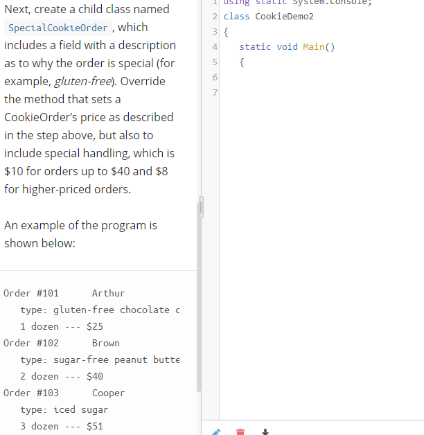 using
yster
Next, create a child class named
2 class CookieDemo2
SpecialCookieOrder , which
3 {
includes a field with a description
static void Main()
4
as to why the order is special (for
{
example, gluten-free). Override
7
the method that sets a
CookieOrder's price as described
in the step above, but also to
include special handling, which is
$10 for orders up to $40 and $8
for higher-priced orders.
An example of the program is
shown below:
Order #101
Arthur
type: gluten-free chocolate c
1 dozen
$25
- - -
Огder #102
Вгоwn
type: sugar-free peanut butte
2 dozen
$40
-- -
Огder #103
Соорег
type: iced sugar
3 dozen
$51
---
