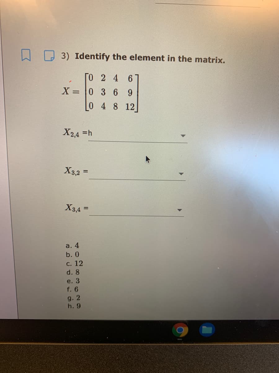 3) Identify the element in the matrix.
[O 2 4
X =
6.
0 3 69
%3D
0 4 8 12
X2,4 =h
X3,2 =
%3D
X3,4 =
%3D
a. 4
b. 0
с. 12
d. 8
e. 3
f. 6
g. 2
h. 9
