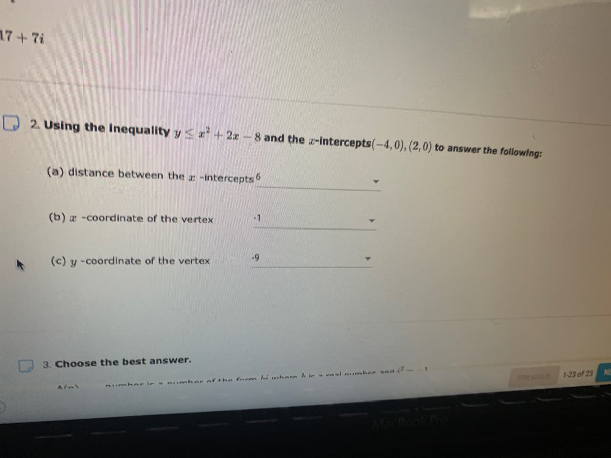 17+7i
2. Using the inequality y<a + 2x-8 and the a-intercepts(-4,0), (2,0) to answer the following:
(a) distance between the z -intercepts 6
(b) a -coordinate of the vertex
-1
(c) y -coordinate of the vertex
-69
3. Choose the best answer.
Jnd
Aumher ie numho r of th n form iwhere h ie a rasl numher
1-23 of 23
PREVIOUS
