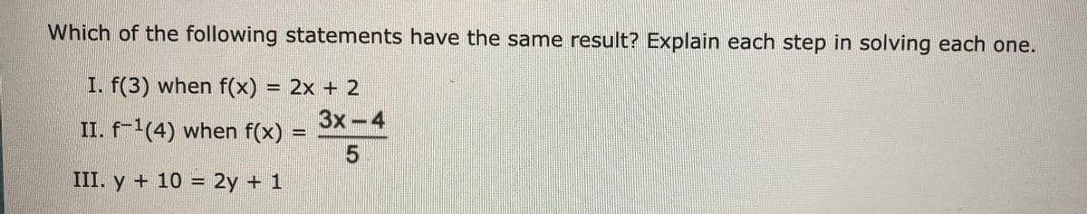 Which of the following statements have the same result? Explain each step in solving each one.
I. f(3) when f(x) = 2x + 2
II. f-1(4) when f(x) =
3x-4
%3D
III. y + 10 = 2y + 1
%3D
