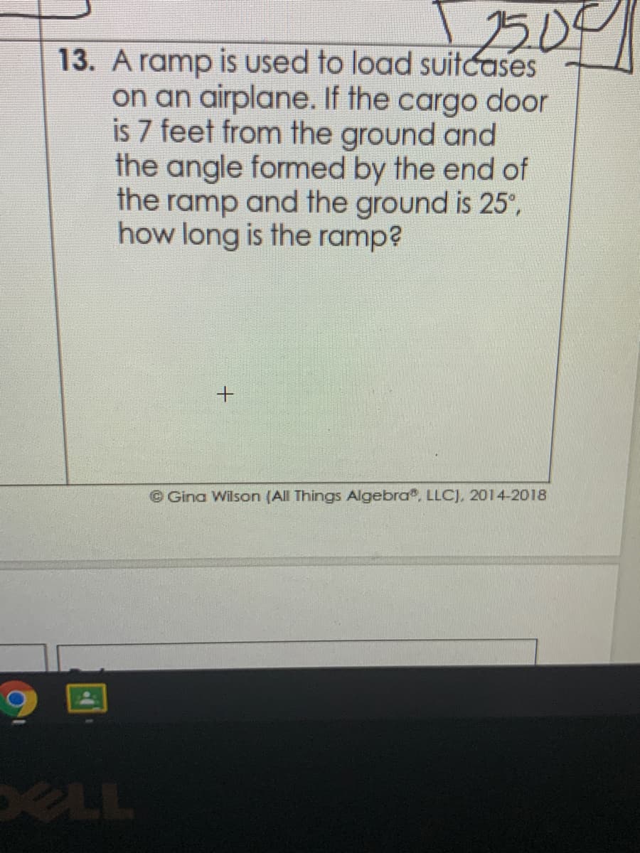 500
13. A ramp is used to load suitcases
on an airplane. If the cargo door
is 7 feet from the ground and
the angle formed by the end of
the ramp and the ground is 25°,
how long is the ramp?
©Gina Wilson (All Things Algebra, LLC), 2014-2018
ELL
