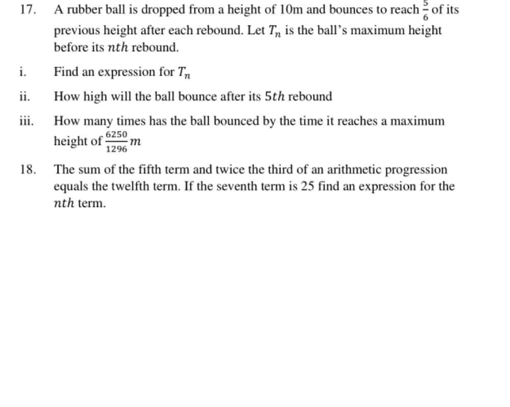 17.
A rubber ball is dropped from a height of 10m and bounces to reach 2 of its
previous height after each rebound. Let T, is the ball's maximum height
before its nth rebound.
i.
Find an expression for T,
ii.
How high will the ball bounce after its 5th rebound
iii.
How many times has the ball bounced by the time it reaches a maximum
height of
6250
m
1296
The sum of the fifth term and twice the third of an arithmetic progression
equals the twelfth term. If the seventh term is 25 find an expression for the
nth term.
18.
