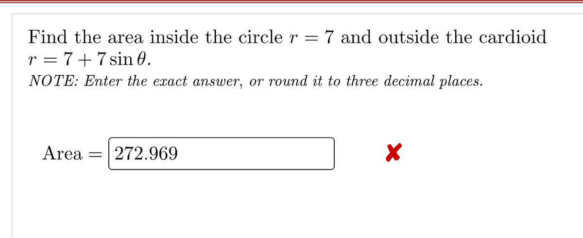 Find the area inside the circle r = 7 and outside the cardioid
r = 7+7sin 0.
NOTE: Enter the exact answer, or round it to three decimal places.
Area = 272.969
