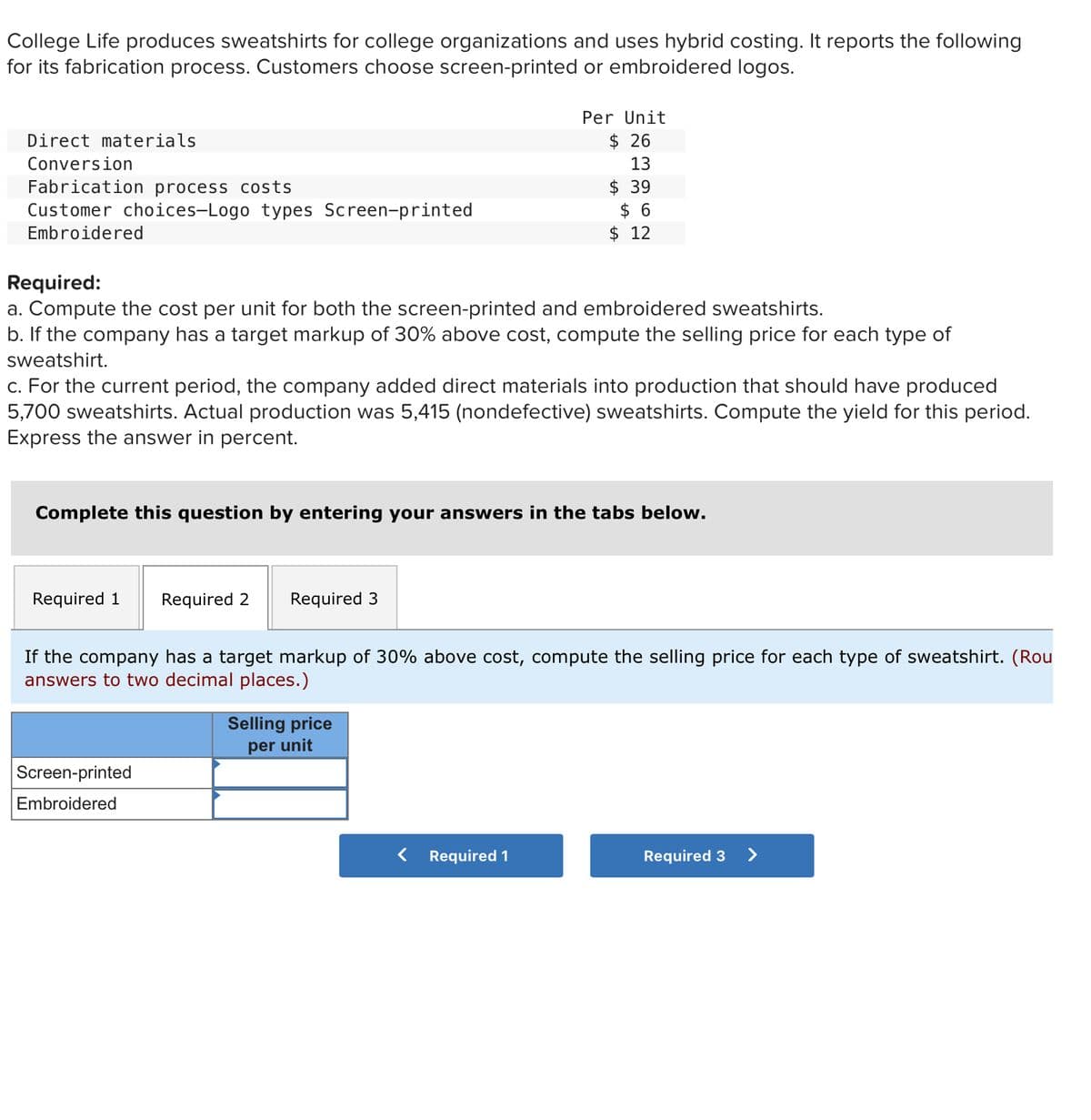 College Life produces sweatshirts for college organizations and uses hybrid costing. It reports the following
for its fabrication process. Customers choose screen-printed or embroidered logos.
Direct materials
Conversion
Fabrication process costs
Customer choices-Logo types Screen-printed
Embroidered
Required:
a. Compute the cost per unit for both the screen-printed and embroidered sweatshirts.
b. If the company has a target markup of 30% above cost, compute the selling price for each type of
sweatshirt.
c. For the current period, the company added direct materials into production that should have produced
5,700 sweatshirts. Actual production was 5,415 (nondefective) sweatshirts. Compute the yield for this period.
Express the answer in percent.
Per Unit
$26
13
$ 39
$ 6
$ 12
Complete this question by entering your answers in the tabs below.
Required 1 Required 2 Required 3
If the company has a target markup of 30% above cost, compute the selling price for each type of sweatshirt. (Rou
answers to two decimal places.)
Screen-printed
Embroidered
Selling price
per unit
Required 1
Required 3 >