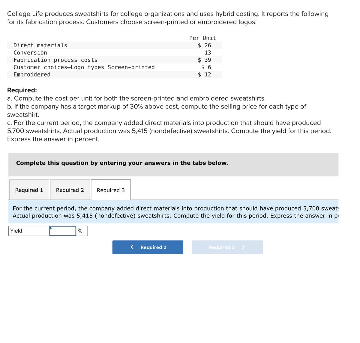 College Life produces sweatshirts for college organizations and uses hybrid costing. It reports the following
for its fabrication process. Customers choose screen-printed or embroidered logos.
Direct materials
Conversion
Fabrication process costs
Customer choices-Logo types Screen-printed
Embroidered
Required:
a. Compute the cost per unit for both the screen-printed and embroidered sweatshirts.
b. If the company has a target markup of 30% above cost, compute the selling price for each type of
sweatshirt.
c. For the current period, the company added direct materials into production that should have produced
5,700 sweatshirts. Actual production was 5,415 (nondefective) sweatshirts. Compute the yield for this period.
Express the answer in percent.
Required 1 Required 2 Required 3
Per Unit
$ 26
13
Complete this question by entering your answers in the tabs below.
$39
$ 6
$ 12
Yield
For the current period, the company added direct materials into production that should have produced 5,700 sweat:
Actual production was 5,415 (nondefective) sweatshirts. Compute the yield for this period. Express the answer in p
%
< Required 2
Required 3