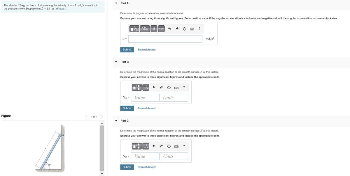 The slender 12-kg bar has a clockwise angular velocity of w = 2 rad/s when it is in
the position shown Suppose that L = 2.9 m. (Figure 1)
Figure
60⁰°
1 of 1
Part A
Determine its angular acceleration, measured clockwise.
Express your answer using three significant figures. Enter positive value if the angular acceleration is clockwise and negative value if the angular acceleration is counterclockwise.
α =
Submit
Part B
NA =
Submit
Part C
195| ΑΣΦ 41
Determine the magnitude of the normal reaction of the smooth surface A at this instant.
Express your answer to three significant figures and include the appropriate units.
NB =
Submit
Request Answer
0
μÅ
Value
Request Answer
μA
vec
Value
Request Answer
Units
Determine the magnitude of the normal reaction of the smooth surface B at this instant.
Express your answer to three significant figures and include the appropriate units.
2
Units
?
=
?
rad/s²
?