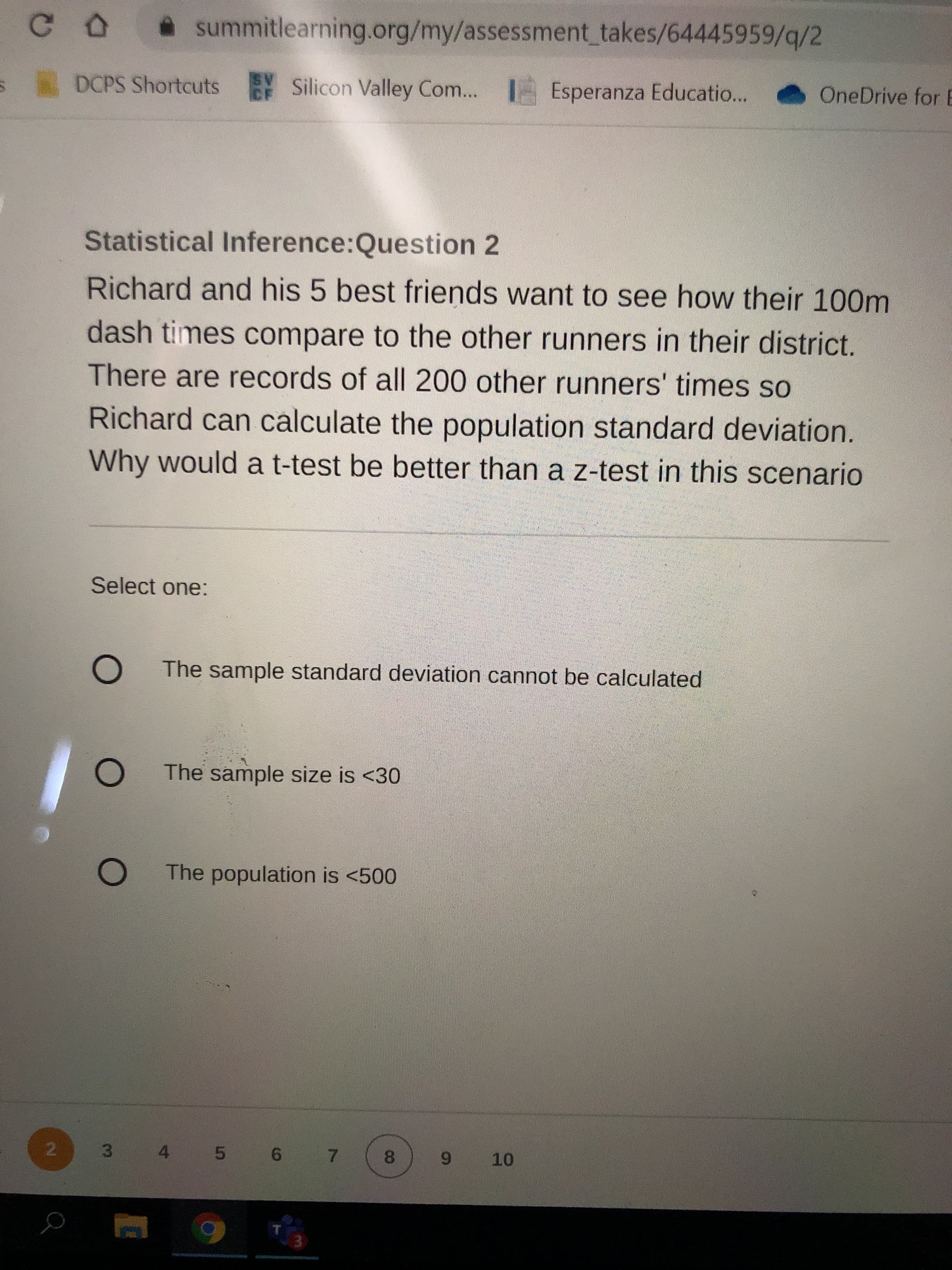 **Statistical Inference: Question 2**

Richard and his 5 best friends want to see how their 100m dash times compare to the other runners in their district. There are records of all 200 other runners' times so Richard can calculate the population standard deviation. Why would a t-test be better than a z-test in this scenario?

**Select one:**

- O The sample standard deviation cannot be calculated
- O The sample size is <30
- O The population is <500

At the bottom of the page, numbers 1 to 10 are aligned horizontally, indicating the sequence of questions. Question 2 is highlighted, suggesting current location within the sequence.