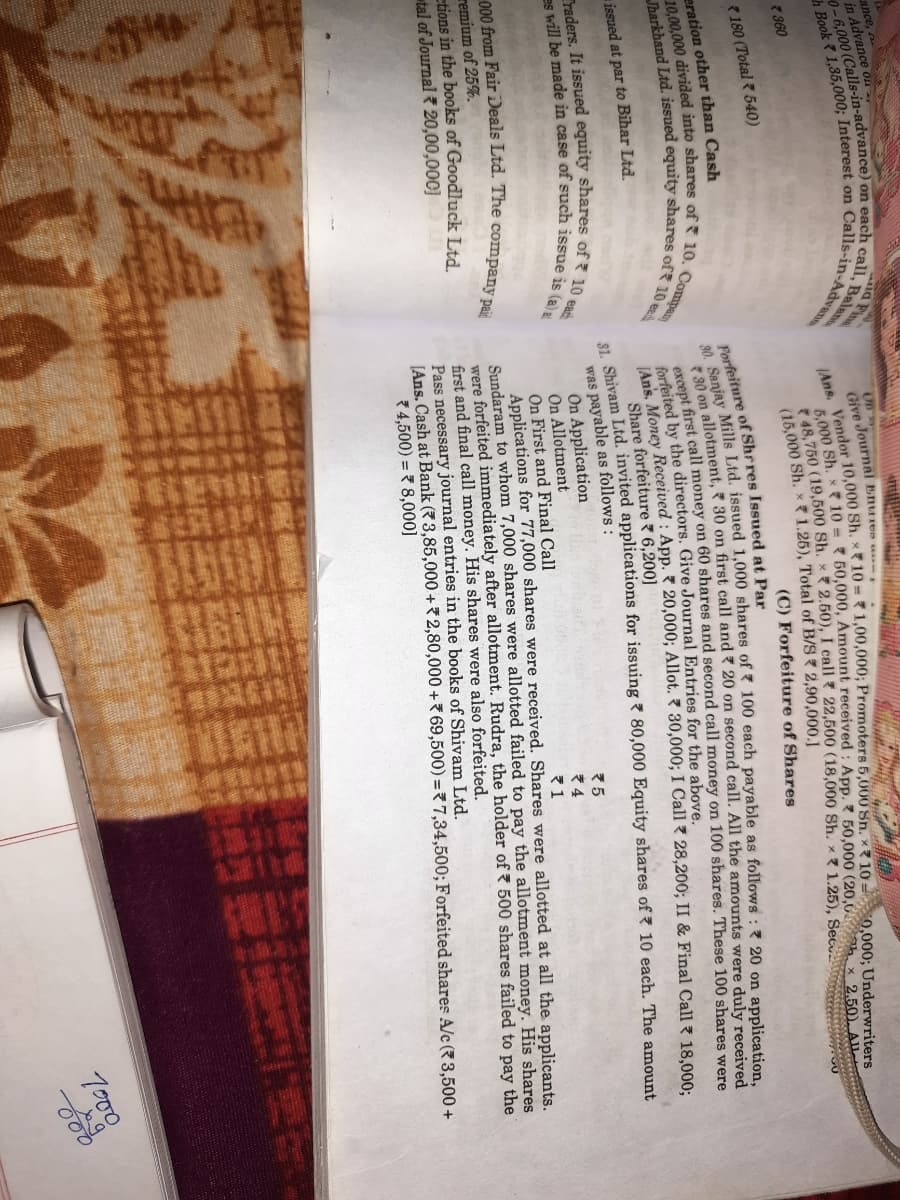 ance,
in Advance on
On
Cive Journal Enures u
Vendsh x 10 = ? 50,000, Amount received : App. 50,000 (20,0 h x 2,50). AIL
5,000 50 (19.500 Sh. x 2.50), I call ? 22,500 (18,000 Sh. x 1.25), Sec.
(15,000 Sh. x 1.26), Total of B/S 2,90,000.]
360
180 (Total 540)
(C) Forfeiture of Shares
eration other than Cash
Porfeiture of Shrres Issued at Par
Forfeited by the directors. Give Journal Entries for the above.
fortefoney Received : App. 7 20,000; Allot. 7 30,000; I Call ? 28,200; II & Final Call 18,000:
issued at par to Bihar Ltd.
Share forfeiture 7 6,200]
hirem Ltd. invited applications for issuing ? 80,000 Equity shares of 10 each. The amount
was payable as follows:
On Application
On Allotment
On First and Final Call
Applications for 77,000 shares were received. Shares were allotted at all the applicants.
Sundaram to whom 7,000 shares were allotted failed to pay the allotment money. His shares
were forfeited immediately after allotment. Rudra, the holder of ? 500 shares failed to pay the
first and final call money. His shares were also forfeited.
Pass necessary journal entries in the books of Shivam Ltd.
JAns. Cash at Bank (3,85,000 + 2,80,000 + 69,500) = 7,34,500; Forfeited shares A/c ( 3,500 +
74,500) = 7 8,000]
remium of 25%.
etions in the books of Goodluck Ltd
tal of Journal 20,00,00C] I
T000
30. Sanjay Mills Ltd. issued 1,000 shares of ? 100 each payable as :? 20 on application,
(Ans. Vendor 10,000 Sh. x 10 = Sn. x7 10 = Underwriters
except first call money on 60 shares and second call on 100 shares. These 100 shares were
30 on 30 on first call and ? 20 on call. All duly received
