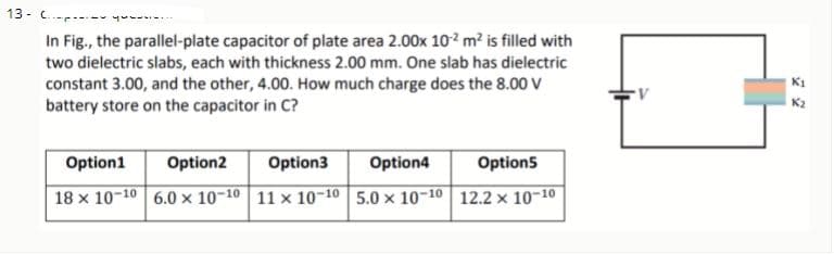 13 - C.-r---
In Fig., the parallel-plate capacitor of plate area 2.00x 10² m² is filled with
two dielectric slabs, each with thickness 2.00 mm. One slab has dielectric
constant 3.00, and the other, 4.00. How much charge does the 8.00 V
battery store on the capacitor in C?
Option1
Option2
Option3
Option4
Option5
18 x 10-10 6.0 x 10-10 11 x 10-10 5.0 x 10-10 12.2 x 10-10
