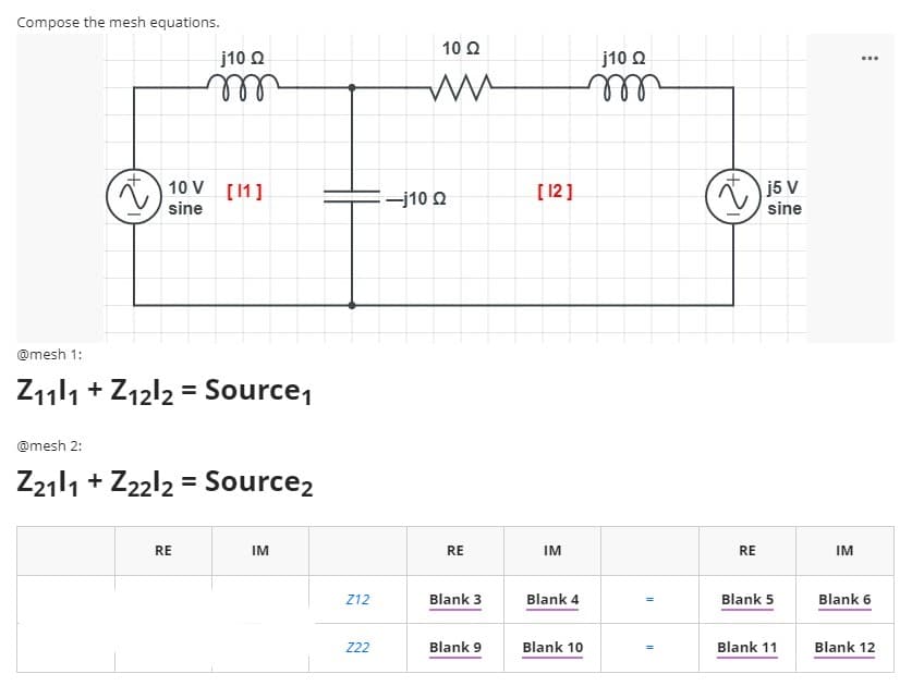 Compose the mesh equations.
10 2
j10 O
j10 O
ll
ll
10 V [11]
) i5 v
-j10 O
[12]
sine
sine
@mesh 1:
Z111 + Z12l2 = Source,
@mesh 2:
Z2111 + Z22l2 = Source2
RE
IM
RE
IM
RE
IM
Z12
Blank 3
Blank 4
Blank 5
Blank 6
222
Blank 9
Blank 10
Blank 11
Blank 12
