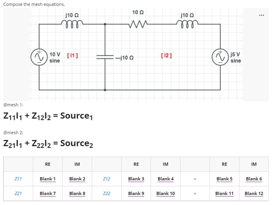 Compose the mesh equations.
10 2
j10 Q
j10 O
...
ell
10 V [1]
[ 12]
j5 V
sine
-j10 Q
sine
@mesh 1:
Z11l1 + Z12l2 = Source1
@mesh 2:
Z2111 + Z22l2 = Source2
RE
IM
RE
IM
RE
IM
Z11
Blank 1
Blank 2
Z12
Blank 3
Blank 4
Blank 5
Blank 6
Z21
Blank 7
Blank 8
Z2
Blank 9
Blank 10
Blank 11
Blank 12
