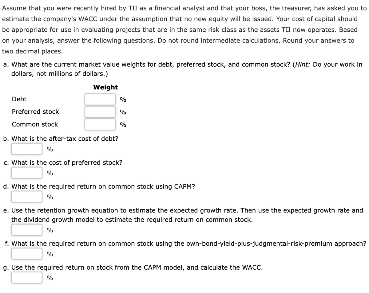 Assume that you were recently hired by TII as a financial analyst and that your boss, the treasurer, has asked you to
estimate the company's WACC under the assumption that no new equity will be issued. Your cost of capital should
be appropriate for use in evaluating projects that are in the same risk class as the assets TII now operates. Based
on your analysis, answer the following questions. Do not round intermediate calculations. Round your answers to
two decimal places.
a. What are the current market value weights for debt, preferred stock, and common stock? (Hint: Do your work in
dollars, not millions of dollars.)
Weight
Debt
%
Preferred stock
%
Common stock
%
b. What is the after-tax cost of debt?
%
c. What is the cost of preferred stock?
%
d. What is the required return on common stock using CAPM?
%
e. Use the retention growth equation to estimate the expected growth rate. Then use the expected growth rate and
the dividend growth model to estimate the required return on common stock.
%
f. What is the required return on common stock using the own-bond-yield-plus-judgmental-risk-premium approach?
%
g. Use the required return on stock from the CAPM model, and calculate the WACC.
%
