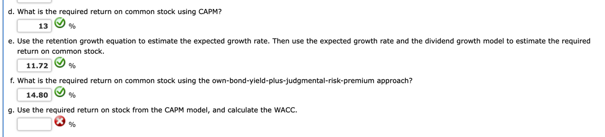 d. What is the required return on common stock using CAPM?
13
%
e. Use the retention growth equation to estimate the expected growth rate. Then use the expected growth rate and the dividend growth model to estimate the required
return on common stock.
11.72
%
f. What is the required return on common stock using the own-bond-yield-plus-judgmental-risk-premium approach?
14.80
%
g. Use the required return on stock from the CAPM model, and calculate the WACC.
%
