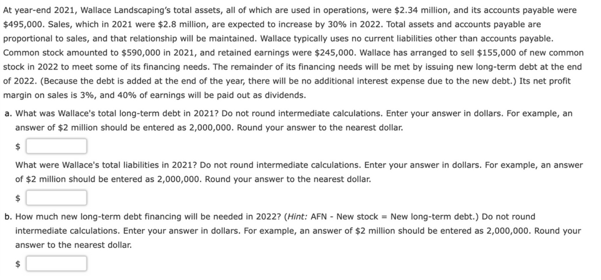 At year-end 2021, Wallace Landscaping's total assets, all of which are used in operations, were $2.34 million, and its accounts payable were
$495,000. Sales, which in 2021 were $2.8 million, are expected to increase by 30% in 2022. Total assets and accounts payable are
proportional to sales, and that relationship will be maintained. Wallace typically uses no current liabilities other than accounts payable.
Common stock amounted to $590,000 in 2021, and retained earnings were $245,000. Wallace has arranged to sell $155,000 of new common
stock in 2022 to meet some of its financing needs. The remainder of its financing needs will be met by issuing new long-term debt at the end
of 2022. (Because the debt is added at the end of the year, there will be no additional interest expense due to the new debt.) Its net profit
margin on sales is 3%, and 40% of earnings will be paid out as dividends.
a. What was Wallace's total long-term debt in 2021? Do not round intermediate calculations. Enter your answer in dollars. For example, an
answer of $2 million should be entered as 2,000,000. Round your answer to the nearest dollar.
$
What were Wallace's total liabilities in 2021? Do not round intermediate calculations. Enter your answer in dollars. For example, an answer
of $2 million should be entered as 2,000,000. Round your answer to the nearest dollar.
$
b. How much new long-term debt financing will be needed in 2022? (Hint: AFN - New stock = New long-term debt.) Do not round
intermediate calculations. Enter your answer in dollars. For example, an answer of $2 million should be entered as 2,000,000. Round your
answer to the nearest dollar.
$
