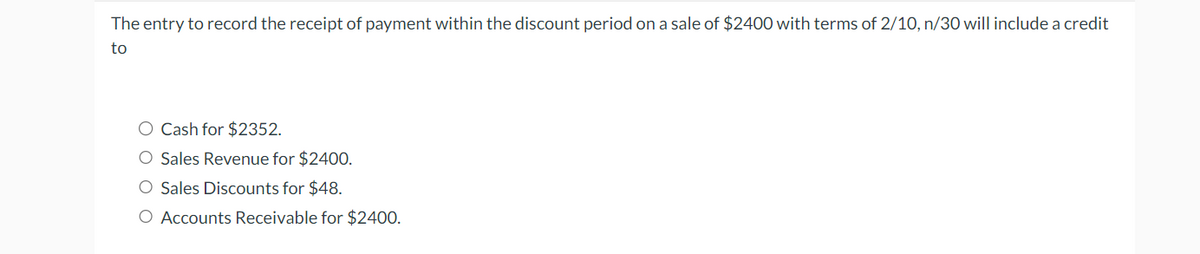 The entry to record the receipt of payment within the discount period on a sale of $2400 with terms of 2/10, n/30 will include a credit
to
Cash for $2352.
Sales Revenue for $2400.
Sales Discounts for $48.
○ Accounts Receivable for $2400.