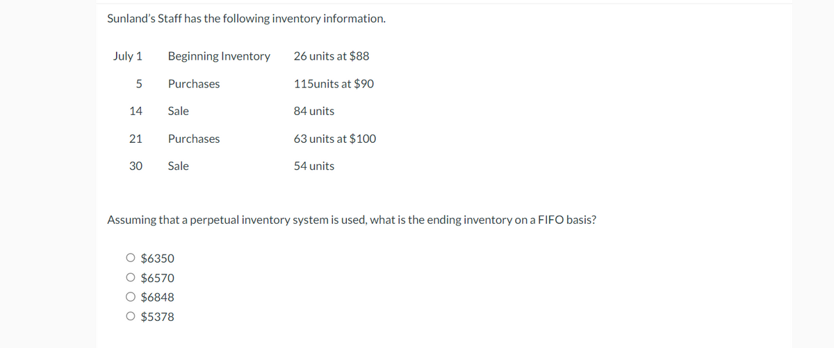 Sunland's Staff has the following inventory information.
July 1
Beginning Inventory
26 units at $88
5
Purchases
115units at $90
14
Sale
84 units
21
Purchases
63 units at $100
30
Sale
54 units
Assuming that a perpetual inventory system is used, what is the ending inventory on a FIFO basis?
O $6350
○ $6570
○ $6848
O $5378