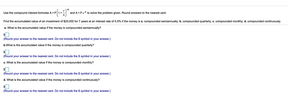 ) nt
Use the compound interest formulas A = P 1+
in
and A = Pet to solve the problem given. Round answers to the nearest cent.
Find the accumulated value of an investment of $20,000 for 7 years at an interest rate of 5.5% if the money is a. compounded semiannually; b. compounded quarterly; c. compounded monthly; d. compounded continuously.
a. What is the accumulated value if the money is compounded semiannually?
$
(Round your answer to the nearest cent. Do not include the $ symbol in your answer.)
b.What is the accumulated value if the money is compounded quarterly?
$
(Round your answer to the nearest cent. Do not include the $ symbol in your answer.)
c. What is the accumulated value if the money is compounded monthly?
$
(Round your answer to the nearest cent. Do not include the $ symbol in your answer.)
d. What is the accumulated value if the money is compounded continuously?
$
(Round your answer to the nearest cent. Do not include the $ symbol in your answer.)
