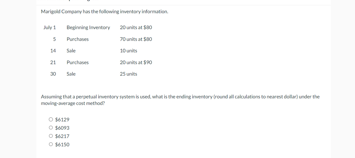 Marigold Company has the following inventory information.
July 1
Beginning Inventory
20 units at $80
5
Purchases
70 units at $80
14
Sale
10 units
21
Purchases
20 units at $90
30
Sale
25 units
Assuming that a perpetual inventory system is used, what is the ending inventory (round all calculations to nearest dollar) under the
moving-average cost method?
○ $6129
○ $6093
O $6217
O $6150