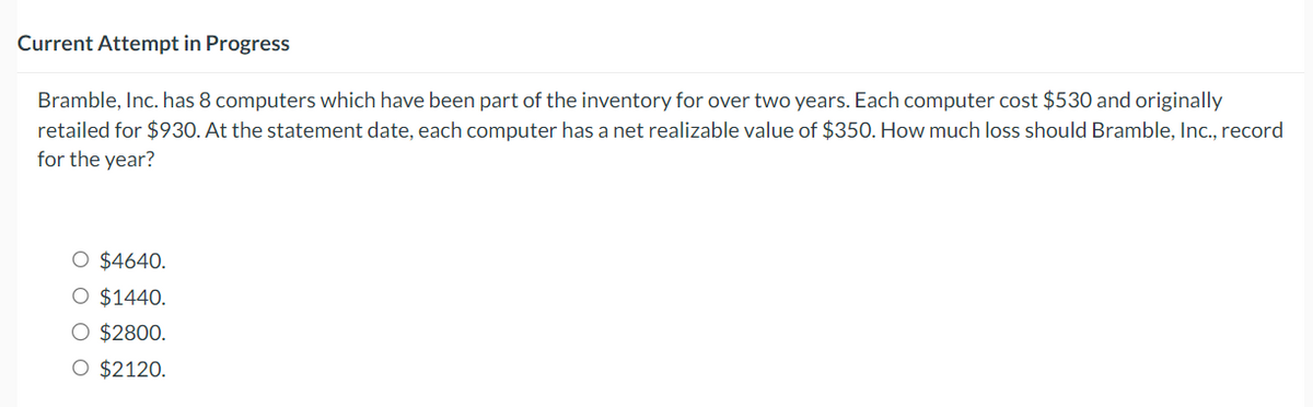 Current Attempt in Progress
Bramble, Inc. has 8 computers which have been part of the inventory for over two years. Each computer cost $530 and originally
retailed for $930. At the statement date, each computer has a net realizable value of $350. How much loss should Bramble, Inc., record
for the year?
O $4640.
O $1440.
○ $2800.
O $2120.