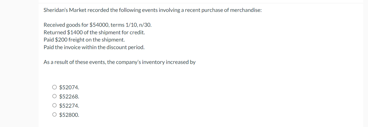 Sheridan's Market recorded the following events involving a recent purchase of merchandise:
Received goods for $54000, terms 1/10, n/30.
Returned $1400 of the shipment for credit.
Paid $200 freight on the shipment.
Paid the invoice within the discount period.
As a result of these events, the company's inventory increased by
O $52074.
$52268.
○ $52274.
○ $52800.