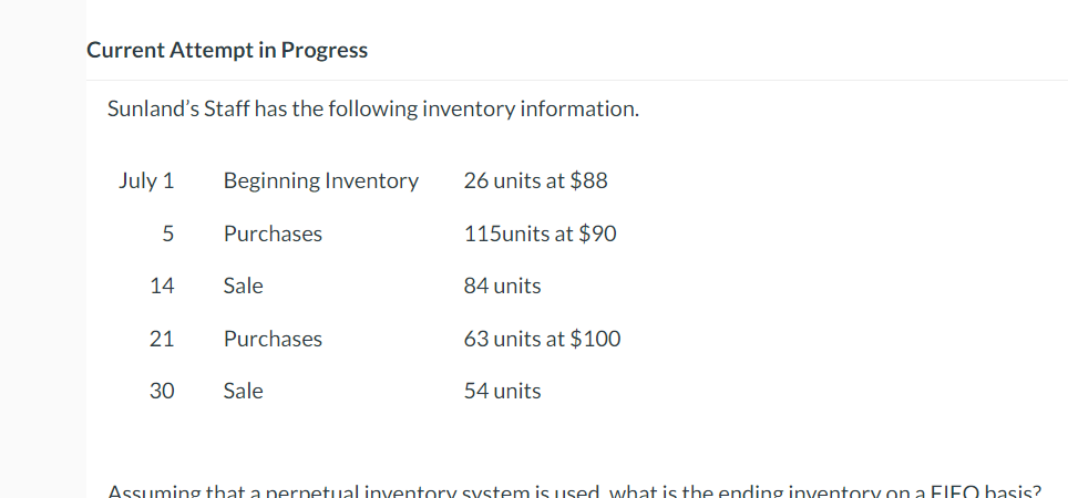 Current Attempt in Progress
Sunland's Staff has the following inventory information.
July 1
Beginning Inventory
26 units at $88
5
Purchases
115units at $90
14
Sale
84 units
21
Purchases
63 units at $100
30
Sale
54 units
Assuming that a perpetual inventory system is used what is the ending inventory on a FIFO basis?